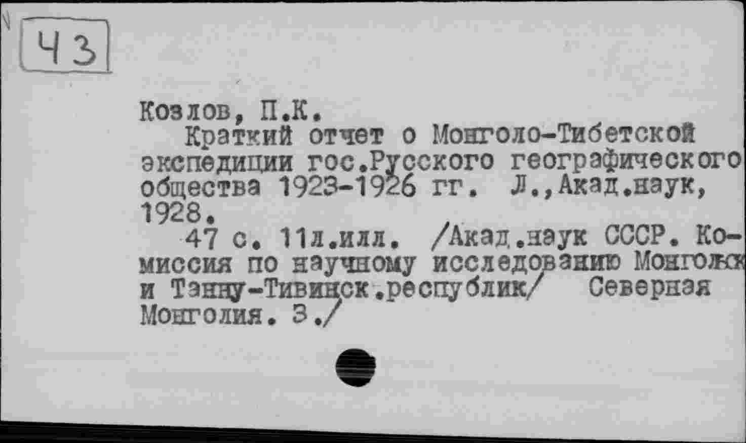 ﻿43
Козлов, П.К.
Краткий отчет о Монголо-Тибетской экспедиции гос.Русского географического общества 1923-1926 гг. Л.,Акад.наук, 1928.
47 с. 11Л.ИЛЛ. /Акад.наук СССР. Комиссия по научному исследованию Монгол« и Тзнну-Тивинск .республик/	Северная
Монголия. 3./
